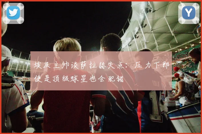 埃及主帅谈萨拉赫失点：压力下即使是顶级球星也会犯错