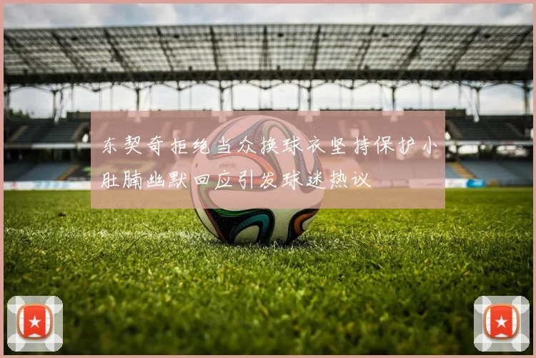 东契奇拒绝当众换球衣坚持保护小肚腩幽默回应引发球迷热议
