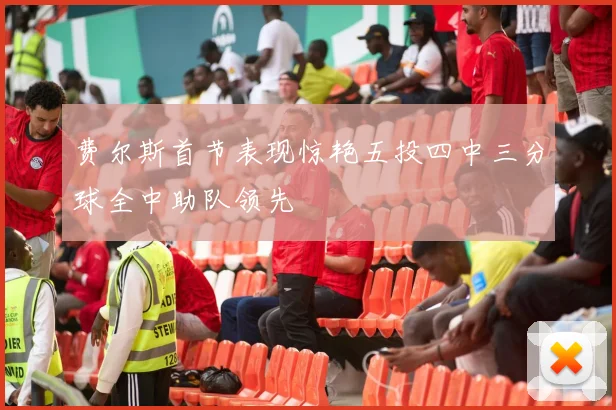 费尔斯首节表现惊艳五投四中三分球全中助队领先