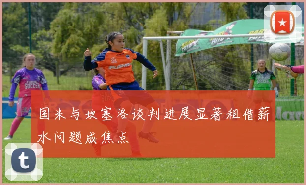 国米与坎塞洛谈判进展显著租借薪水问题成焦点