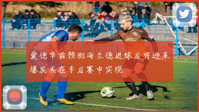 爱德华兹预测海兰德进球后将迎来爆发或在季后赛中实现