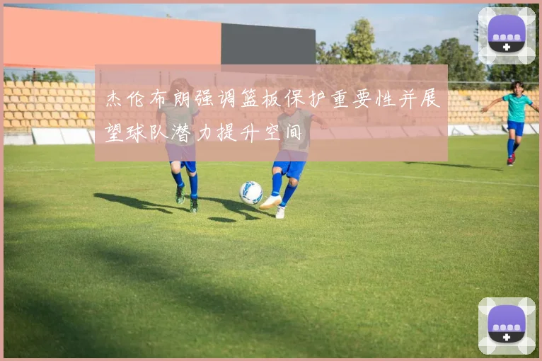 杰伦布朗强调篮板保护重要性并展望球队潜力提升空间