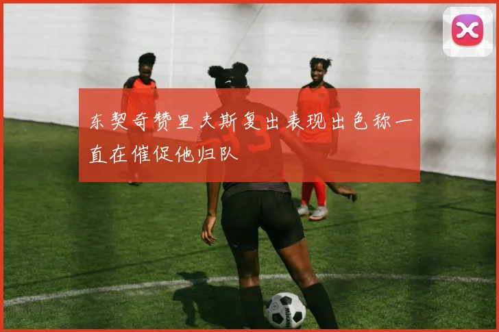 东契奇赞里夫斯复出表现出色称一直在催促他归队