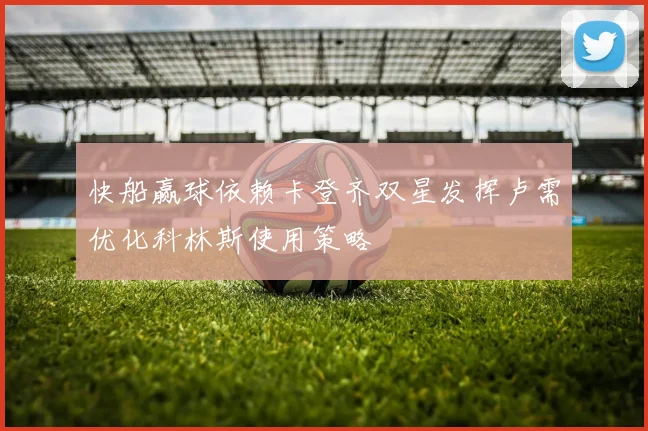 快船赢球依赖卡登齐双星发挥卢需优化科林斯使用策略