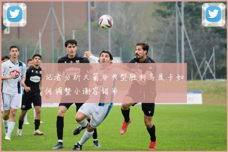 记者分析火箭非典型胜利乌度卡如何调整小谢容错率