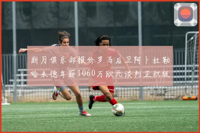 新月俱乐部报价罗马后卫阿卜杜勒哈米德年薪1060万欧元谈判正积极进行中