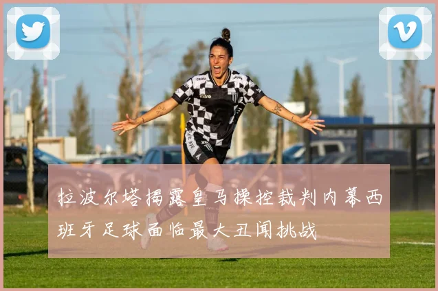拉波尔塔揭露皇马操控裁判内幕西班牙足球面临最大丑闻挑战