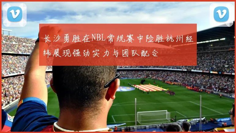 长沙勇胜在NBL常规赛中险胜杭州经纬展现强劲实力与团队配合