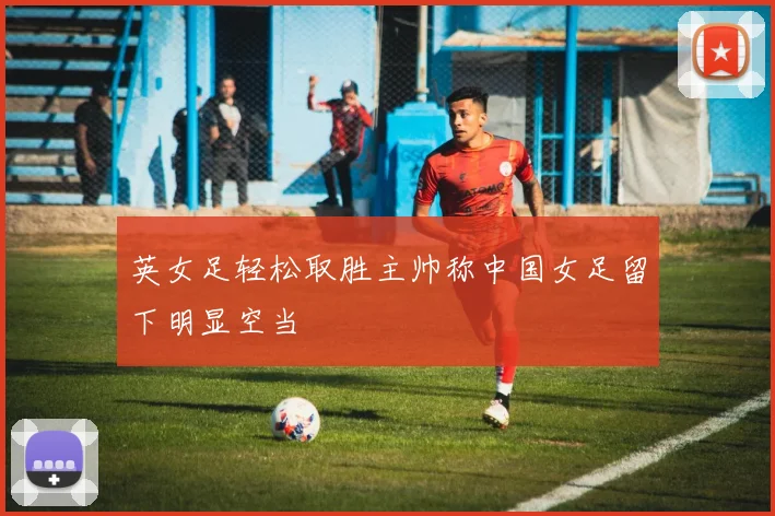 英女足轻松取胜主帅称中国女足留下明显空当