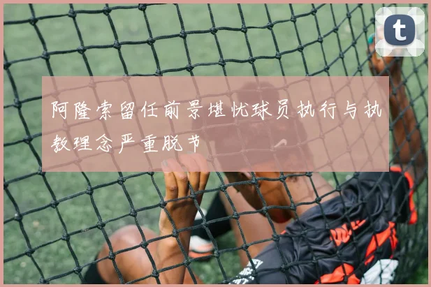 阿隆索留任前景堪忧球员执行与执教理念严重脱节