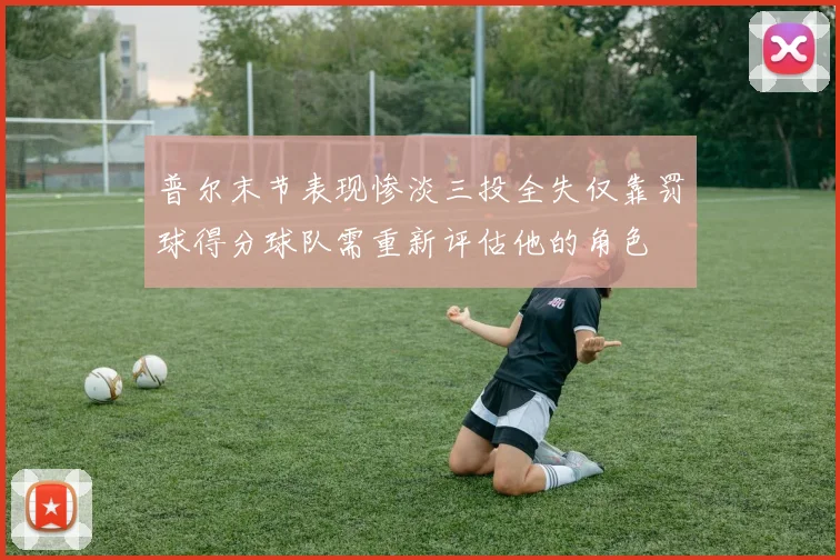 普尔末节表现惨淡三投全失仅靠罚球得分球队需重新评估他的角色