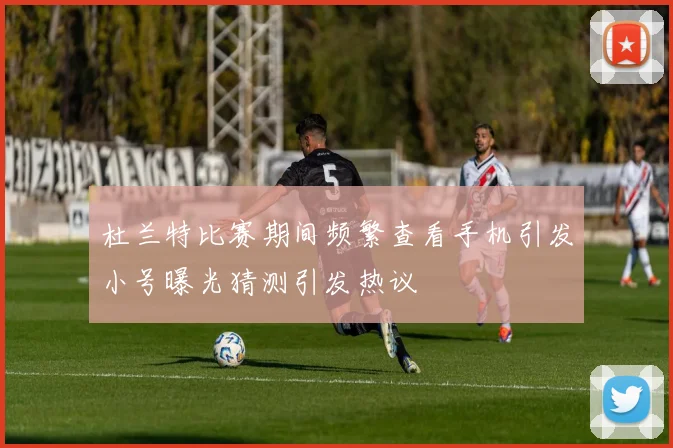 杜兰特比赛期间频繁查看手机引发小号曝光猜测引发热议