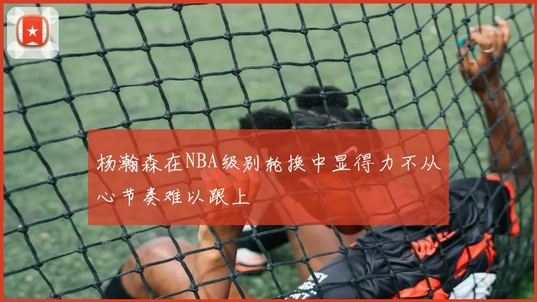 杨瀚森在NBA级别轮换中显得力不从心节奏难以跟上