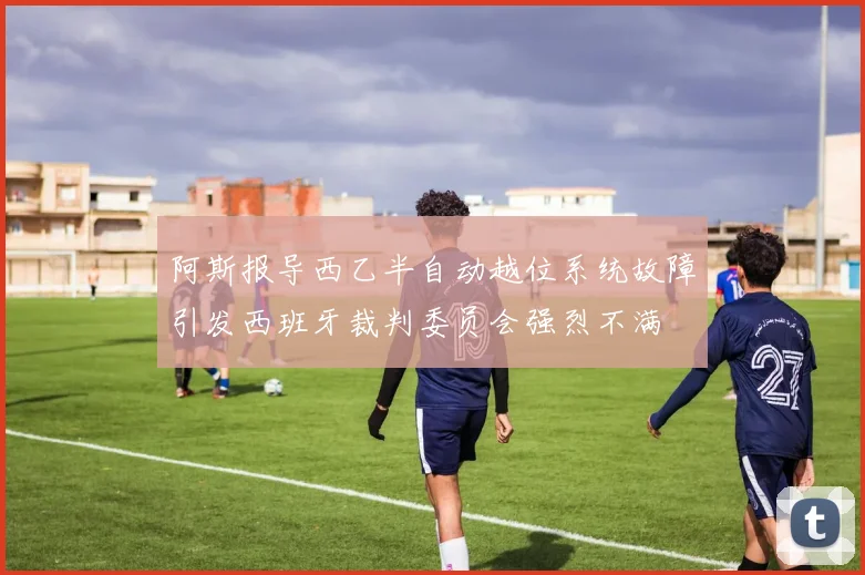 阿斯报导西乙半自动越位系统故障引发西班牙裁判委员会强烈不满