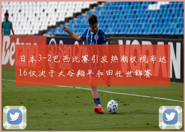 日本3-2巴西比赛引发热潮收视率达16仅次于大谷翔平和田径世锦赛