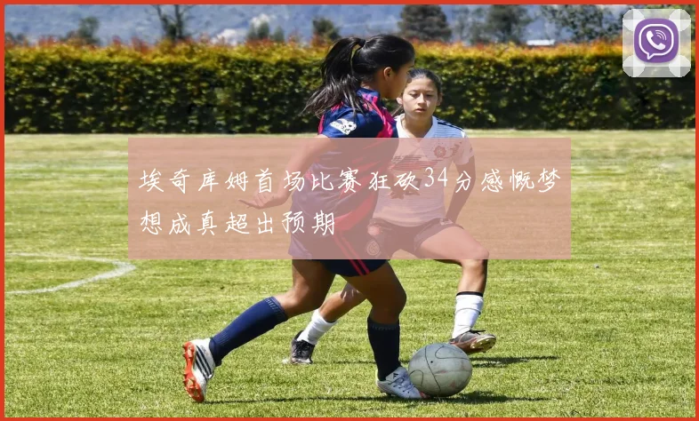 埃奇库姆首场比赛狂砍34分感慨梦想成真超出预期