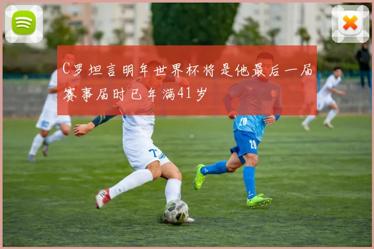 C罗坦言明年世界杯将是他最后一届赛事届时已年满41岁