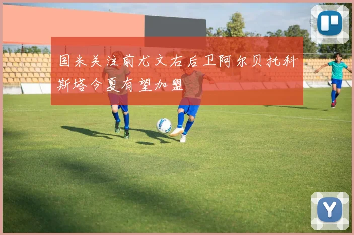 国米关注前尤文右后卫阿尔贝托科斯塔今夏有望加盟