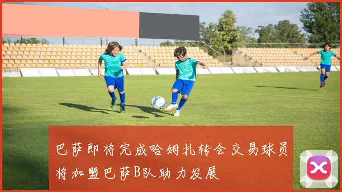 巴萨即将完成哈姆扎转会交易球员将加盟巴萨B队助力发展