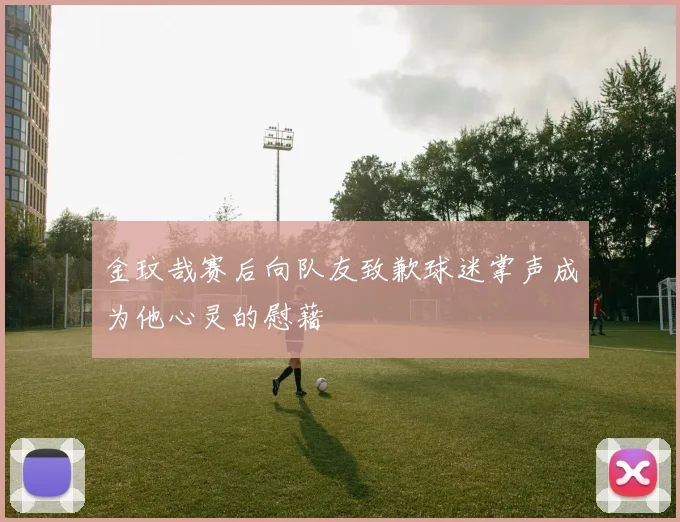 金玟哉赛后向队友致歉球迷掌声成为他心灵的慰藉