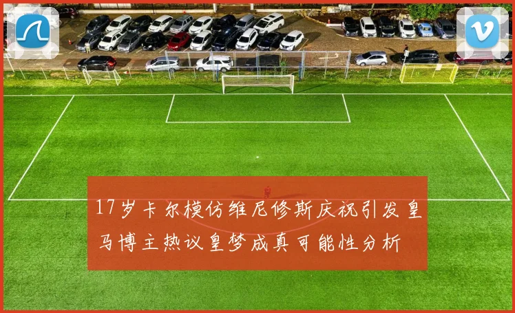 17岁卡尔模仿维尼修斯庆祝引发皇马博主热议皇梦成真可能性分析