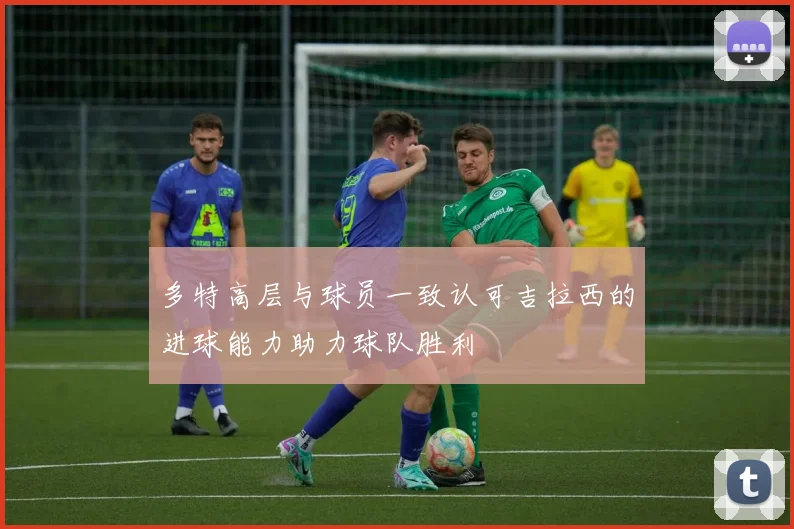 多特高层与球员一致认可吉拉西的进球能力助力球队胜利