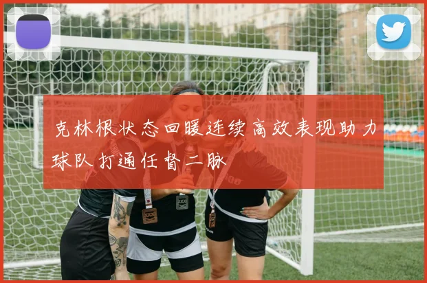 克林根状态回暖连续高效表现助力球队打通任督二脉