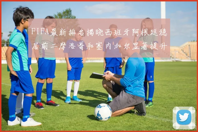FIFA最新排名揭晓西班牙阿根廷稳居前二摩洛哥和塞内加尔显著提升
